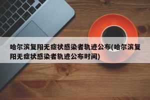哈尔滨复阳无症状感染者轨迹公布(哈尔滨复阳无症状感染者轨迹公布时间)