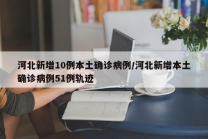 河北新增10例本土确诊病例/河北新增本土确诊病例51例轨迹
