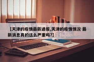 【天津的疫情最新通报,天津的疫情情况 最新消息真的这么严重吗?】
