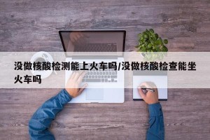 没做核酸检测能上火车吗/没做核酸检查能坐火车吗