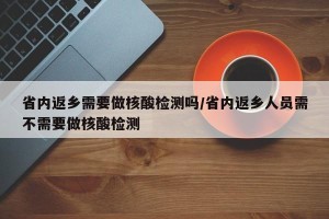 省内返乡需要做核酸检测吗/省内返乡人员需不需要做核酸检测