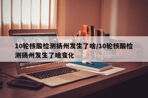 10轮核酸检测扬州发生了啥/10轮核酸检测扬州发生了啥变化