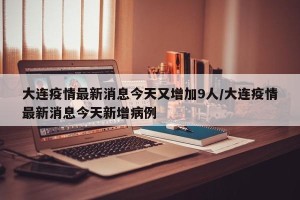 大连疫情最新消息今天又增加9人/大连疫情最新消息今天新增病例