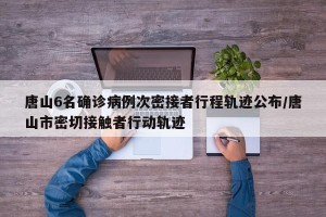 唐山6名确诊病例次密接者行程轨迹公布/唐山市密切接触者行动轨迹