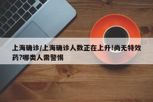 上海确诊/上海确诊人数正在上升!尚无特效药?哪类人需警惕