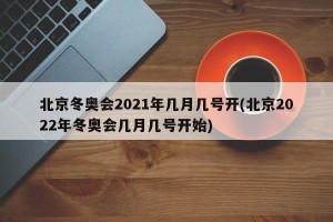 北京冬奥会2021年几月几号开(北京2022年冬奥会几月几号开始)