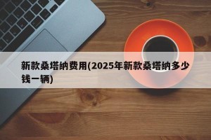 新款桑塔纳费用(2025年新款桑塔纳多少钱一辆)