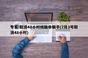 专家:取消48小时核酸非躺平(7月3号取消48小时)