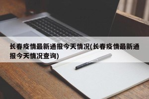 长春疫情最新通报今天情况(长春疫情最新通报今天情况查询)