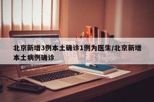 北京新增3例本土确诊1例为医生/北京新增本土病例确诊