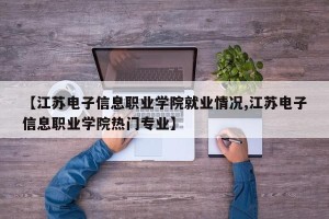 【江苏电子信息职业学院就业情况,江苏电子信息职业学院热门专业】