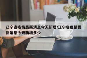 辽宁省疫情最新消息今天新增/辽宁省疫情最新消息今天新增多少