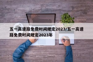 五一高速路免费时间规定2023/五一高速路免费时间规定2023年