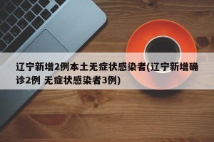 辽宁新增2例本土无症状感染者(辽宁新增确诊2例 无症状感染者3例)