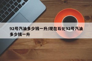 92号汽油多少钱一升/现在石化92号汽油多少钱一升