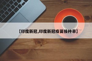 【印度新冠,印度新冠疫苗接种率】