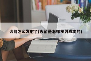 火箭怎么发射了(火箭是怎样发射成功的)