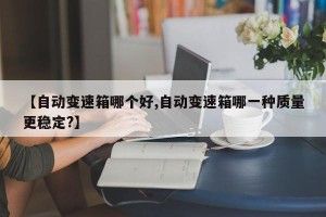 【自动变速箱哪个好,自动变速箱哪一种质量更稳定?】