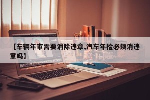 【车辆年审需要消除违章,汽车年检必须消违章吗】