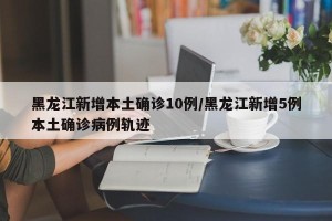 黑龙江新增本土确诊10例/黑龙江新增5例本土确诊病例轨迹