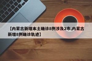 【内蒙古新增本土确诊8例涉及2市,内蒙古新增8例确诊轨迹】