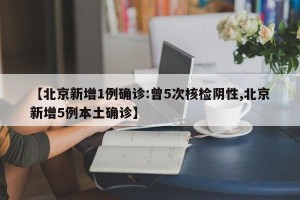 【北京新增1例确诊:曾5次核检阴性,北京新增5例本土确诊】