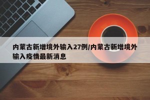 内蒙古新增境外输入27例/内蒙古新增境外输入疫情最新消息