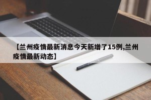 【兰州疫情最新消息今天新增了15例,兰州疫情最新动态】