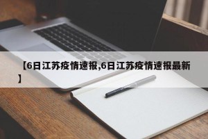 【6日江苏疫情速报,6日江苏疫情速报最新】