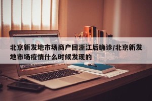北京新发地市场商户回浙江后确诊/北京新发地市场疫情什么时候发现的