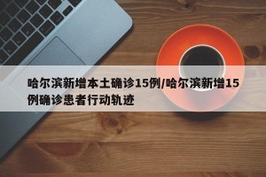 哈尔滨新增本土确诊15例/哈尔滨新增15例确诊患者行动轨迹