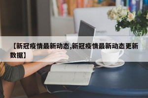 【新冠疫情最新动态,新冠疫情最新动态更新数据】