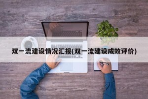 双一流建设情况汇报(双一流建设成效评价)