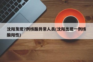 沈阳发现7例核酸异常人员(沈阳出现一例核酸阳性)