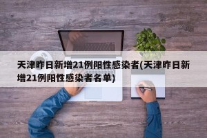 天津昨日新增21例阳性感染者(天津昨日新增21例阳性感染者名单)