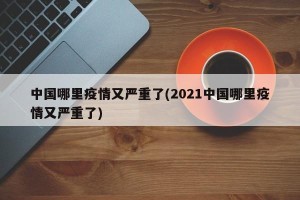 中国哪里疫情又严重了(2021中国哪里疫情又严重了)