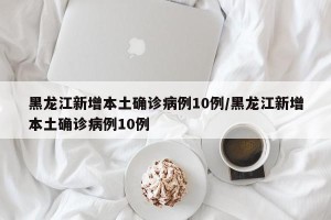 黑龙江新增本土确诊病例10例/黑龙江新增本土确诊病例10例