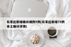 石家庄新增确诊病例5例(石家庄新增75例本土确诊详情)