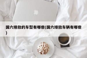 国六排放的车型有哪些(国六排放车辆有哪些)
