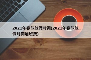 2021年春节放假时间(2021年春节放假时间加班费)