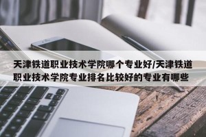 天津铁道职业技术学院哪个专业好/天津铁道职业技术学院专业排名比较好的专业有哪些