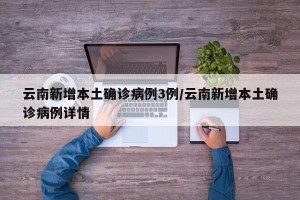 云南新增本土确诊病例3例/云南新增本土确诊病例详情