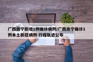 广西南宁新增1例确诊病例/广西南宁确诊1例本土新冠病例 行程轨迹公布