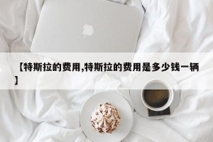【特斯拉的费用,特斯拉的费用是多少钱一辆】