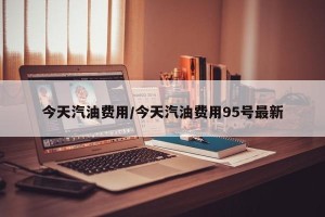 今天汽油费用/今天汽油费用95号最新