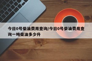 今日0号柴油费用查询/今日0号柴油费用查询一吨柴油多少升