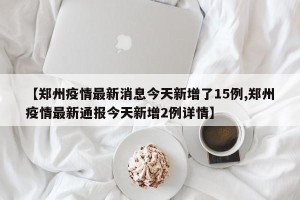 【郑州疫情最新消息今天新增了15例,郑州疫情最新通报今天新增2例详情】