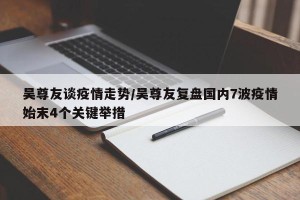 吴尊友谈疫情走势/吴尊友复盘国内7波疫情始末4个关键举措