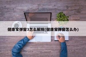 健康宝弹窗3怎么解除(健康宝弹窗怎么办)