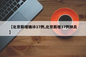 【北京新增确诊17例,北京新增17例肺炎】